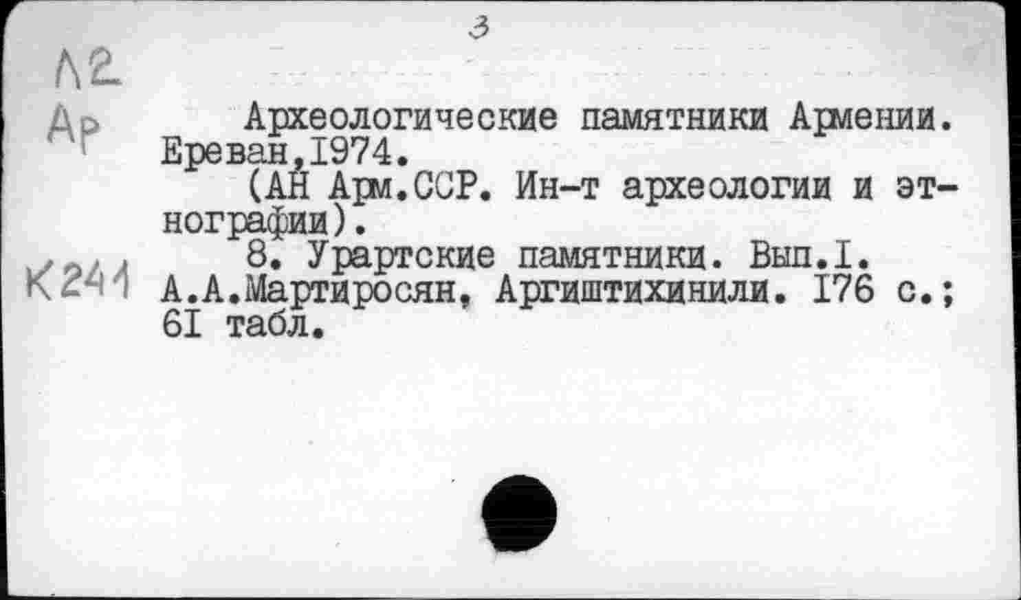 ﻿Л 2.
До Археологические памятники Агмении.
Ереван,1974.
(АН Ари.ССР. Ин-т археологии и этнографии) .
,	,	8. Урартские памятники. Вып.1.
А.А.Мартиросян, Аргиштихинили. 176 с.;
61 табл.